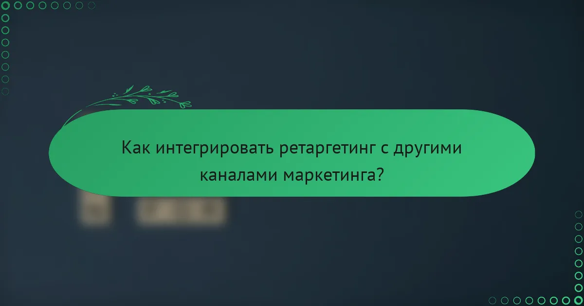 Как интегрировать ретаргетинг с другими каналами маркетинга?