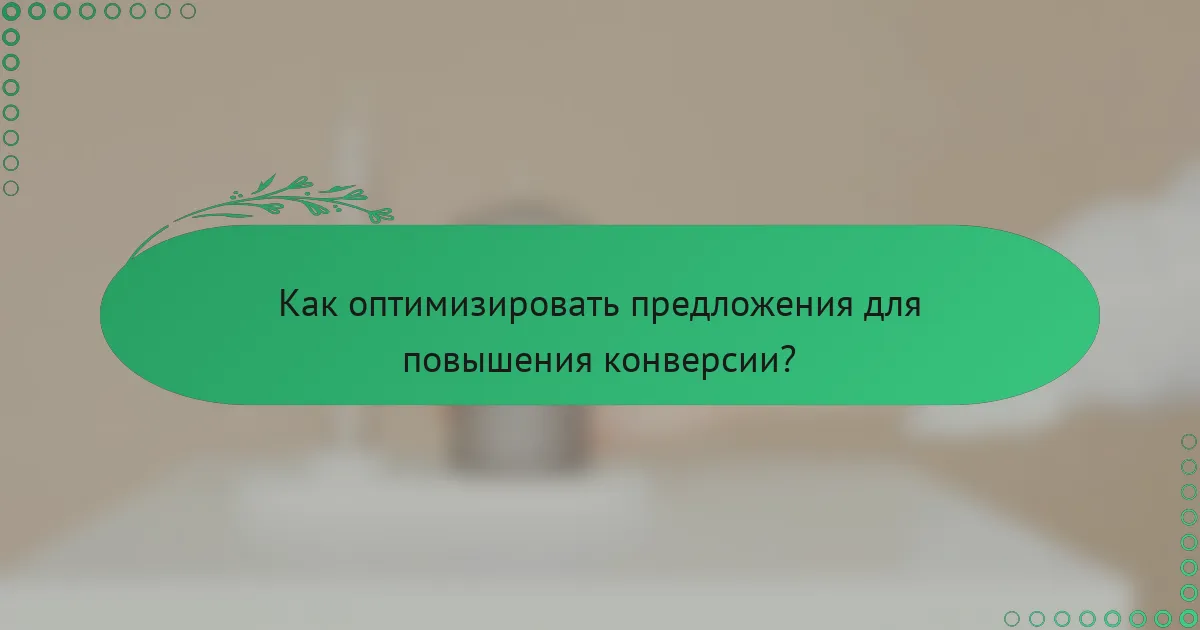 Как оптимизировать предложения для повышения конверсии?